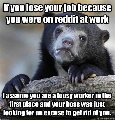 If you lose your job because you were on reddit at work I assume you are a lousy worker in the first place and your boss was just looking for an excuse to get rid of you. - If you lose your job because you were on reddit at work I assume you are a lousy worker in the first place and your boss was just looking for an excuse to get rid of you.  Confession Bear