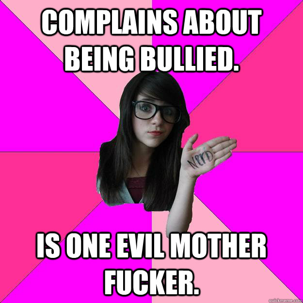 Complains about being bullied. Is one evil mother fucker.  Idiot Nerd Girl