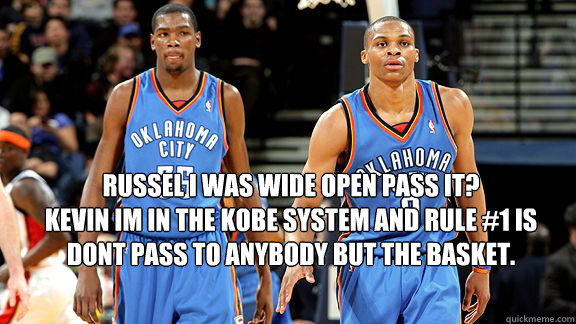 RUSSEL I WAS WIDE OPEN PASS IT?
KEVIN IM IN THE KOBE SYSTEM AND RULE #1 IS DONT PASS TO ANYBODY BUT THE BASKET.  