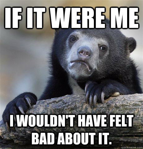 If it were me I wouldn't have felt bad about it.  Confession Bear