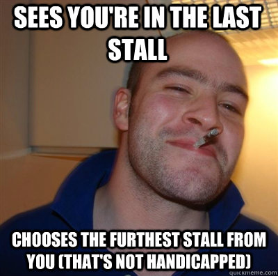 Sees you're in the last stall Chooses the furthest stall from you (that's not handicapped) - Sees you're in the last stall Chooses the furthest stall from you (that's not handicapped)  Goodguy Greg Shitting