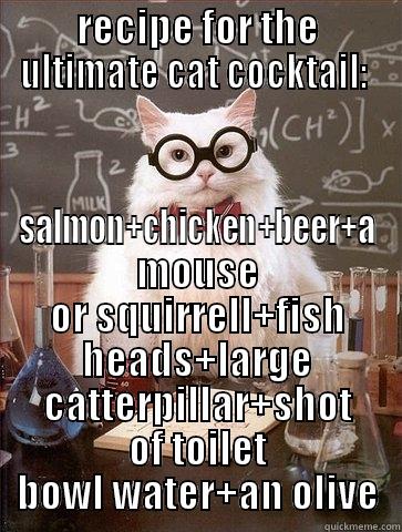 RECIPE FOR THE ULTIMATE CAT COCKTAIL:  SALMON+CHICKEN+BEER+A MOUSE OR SQUIRRELL+FISH HEADS+LARGE CATTERPILLAR+SHOT OF TOILET BOWL WATER+AN OLIVE Chemistry Cat