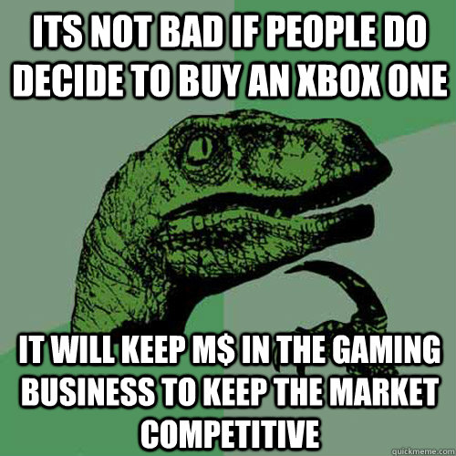 its not bad if people do decide to buy an xbox one it will keep M$ in the gaming business to keep the market competitive - its not bad if people do decide to buy an xbox one it will keep M$ in the gaming business to keep the market competitive  Philosoraptor