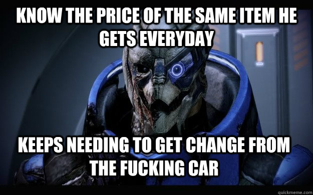 Know the price of the same item he gets everyday keeps needing to get change from the fucking car  