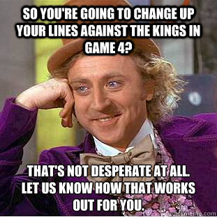 So you're going to change up your lines against the Kings in game 4? That's not desperate at all.
Let us know how that works
out for you.  Condescending Wonka