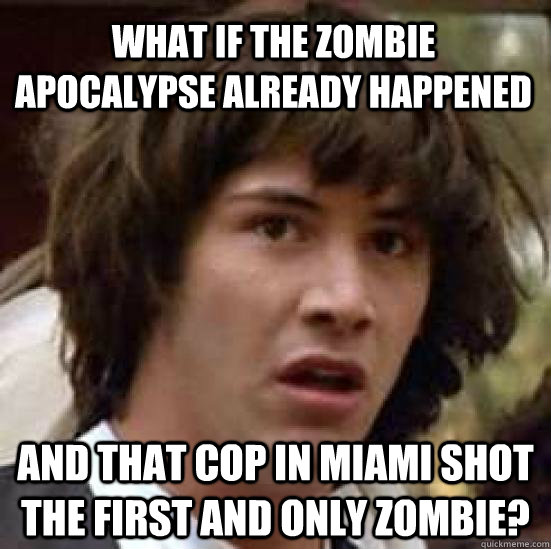 what if the zombie apocalypse already happened and that cop in miami shot the first and only zombie?  conspiracy keanu