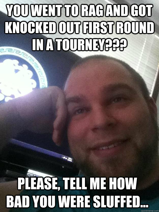 you went to rag and got knocked out first round in a tourney??? please, tell me how bad you were sluffed...  