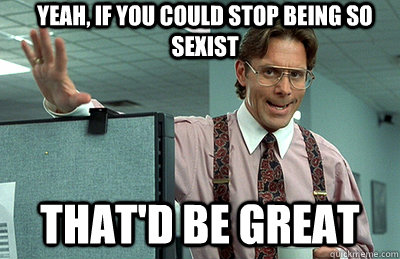 yeah, if you could stop being so sexist that'd be great  Office Space