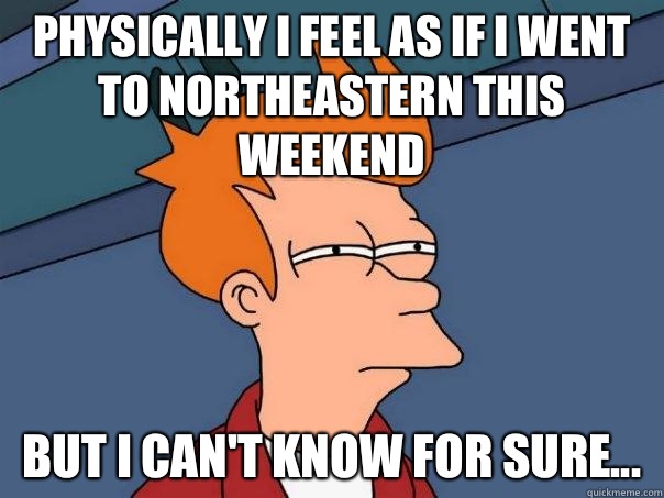 Physically I feel as if I went to Northeastern this weekend But I can't know for sure... - Physically I feel as if I went to Northeastern this weekend But I can't know for sure...  Futurama Fry