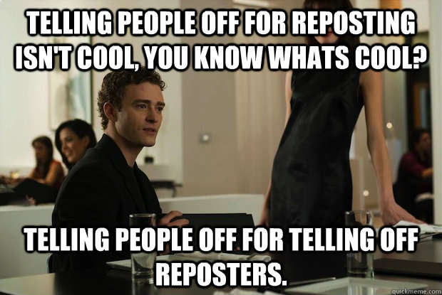 Telling people off for reposting isn't cool, You know whats cool? Telling people off for telling off reposters. - Telling people off for reposting isn't cool, You know whats cool? Telling people off for telling off reposters.  You know whats cool