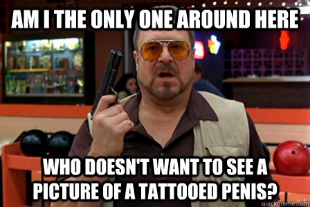 Am I the only one around here Who doesn't want to see a picture of a tattooed penis?   Walter - Big Lebowski