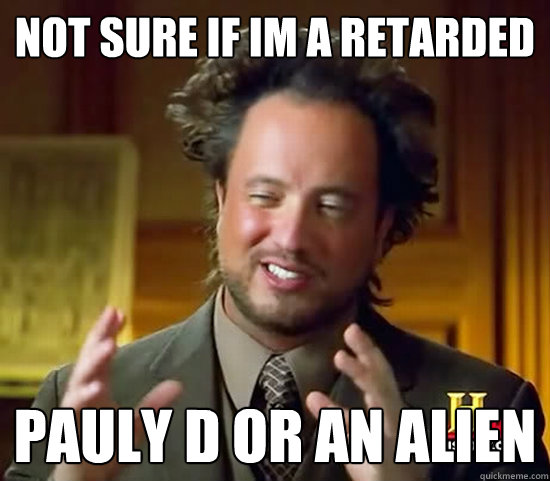 not sure if im a retarded pauly d or an alien  Ancient Aliens