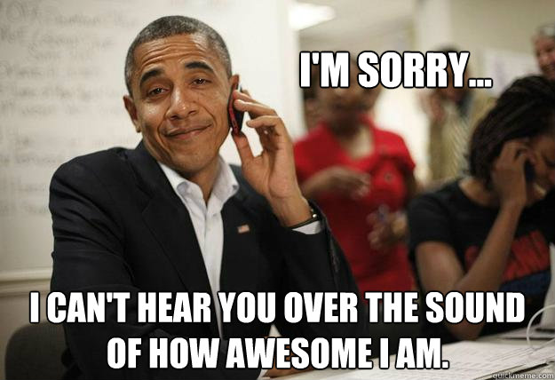 I'm sorry... I can't hear you over the sound of how awesome I am. - I'm sorry... I can't hear you over the sound of how awesome I am.  Misc