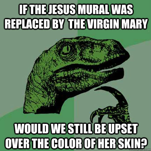 If the Jesus mural was replaced by  the Virgin Mary would we still be upset over the color of her skin?  Philosoraptor