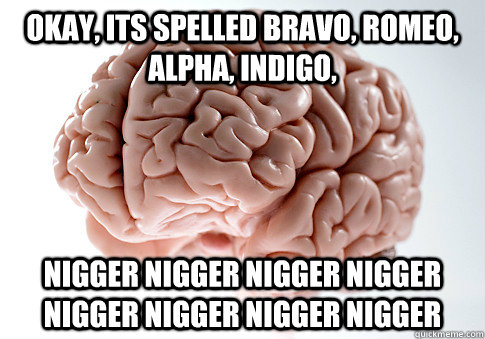 okay, its spelled bravo, romeo, alpha, Indigo,  nigger nigger nigger nigger nigger nigger nigger nigger  Scumbag Brain