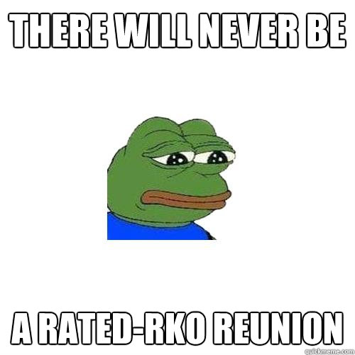 There will never be a Rated-rko reunion  Sad Frog