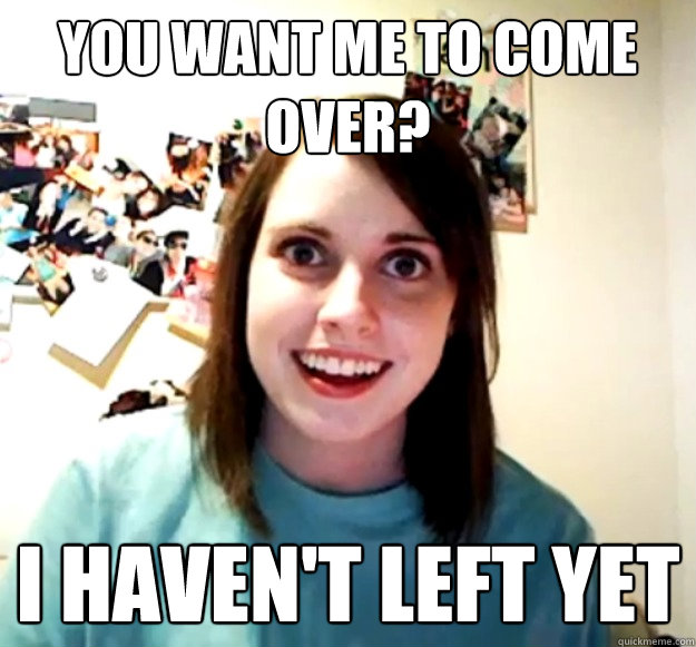 you-want-me-to-come-over-i-haven-t-left-yet-overly-attached