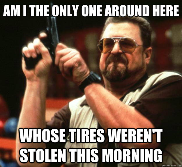 Am I the only one around here Whose tires weren't stolen this morning  Big Lebowski