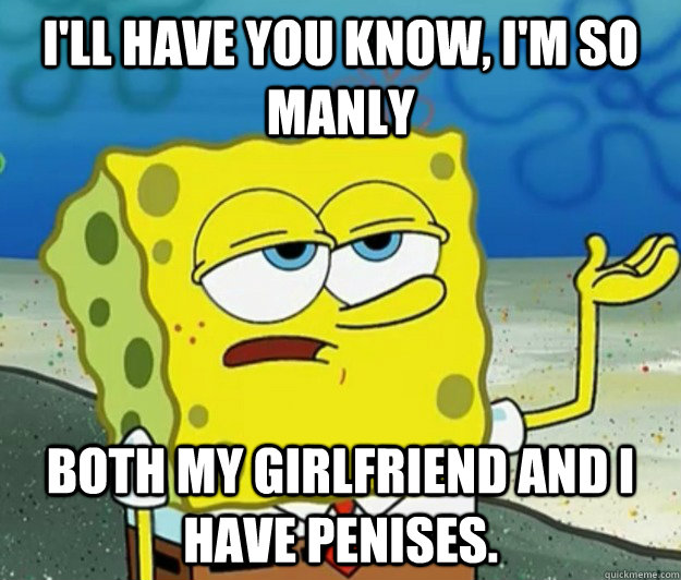 I'll have you know, I'm so manly Both my girlfriend and I have penises.  Tough Spongebob