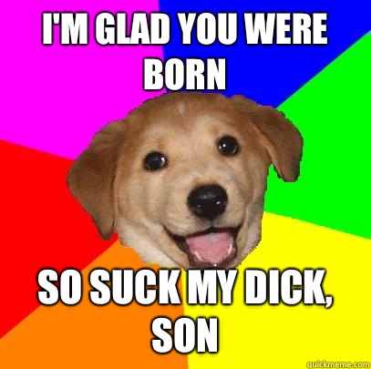 I'm glad you were born So suck my dick, son  Advice Dog