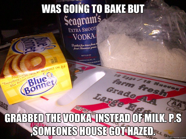 Was going to bake but  grabbed the vodka  instead of milk. P.S ,Someones house got Hazed.  Vodka