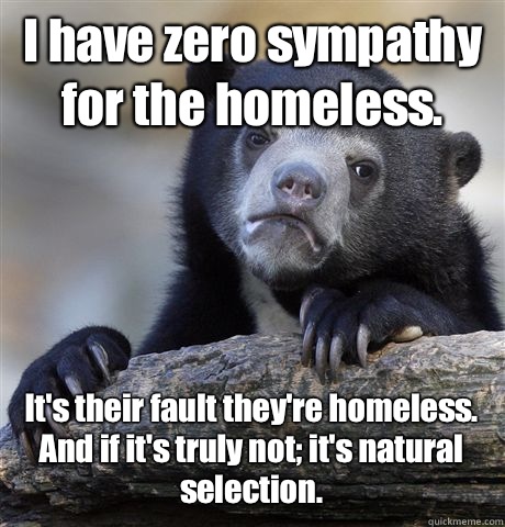 I have zero sympathy for the homeless.  It's their fault they're homeless. And if it's truly not; it's natural selection.  - I have zero sympathy for the homeless.  It's their fault they're homeless. And if it's truly not; it's natural selection.   Confession Bear