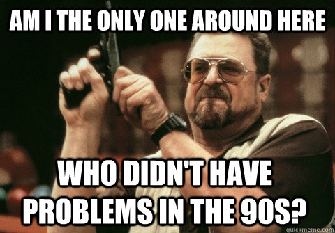 Am I the only one around here Who didn't have problems in the 90s? - Am I the only one around here Who didn't have problems in the 90s?  Am I the only one