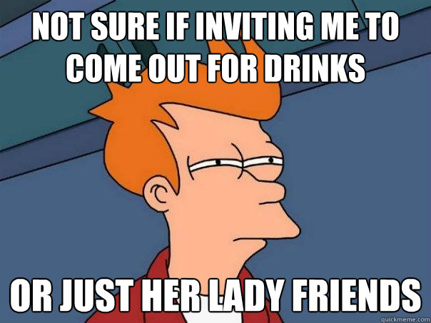 not sure if inviting me to come out for drinks  or just her lady friends  Futurama Fry