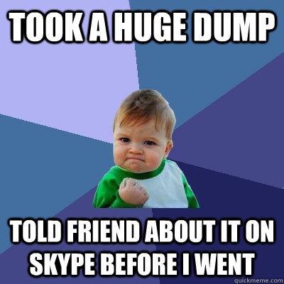 took a huge dump Told friend about it on skype before i went - took a huge dump Told friend about it on skype before i went  Success Kid