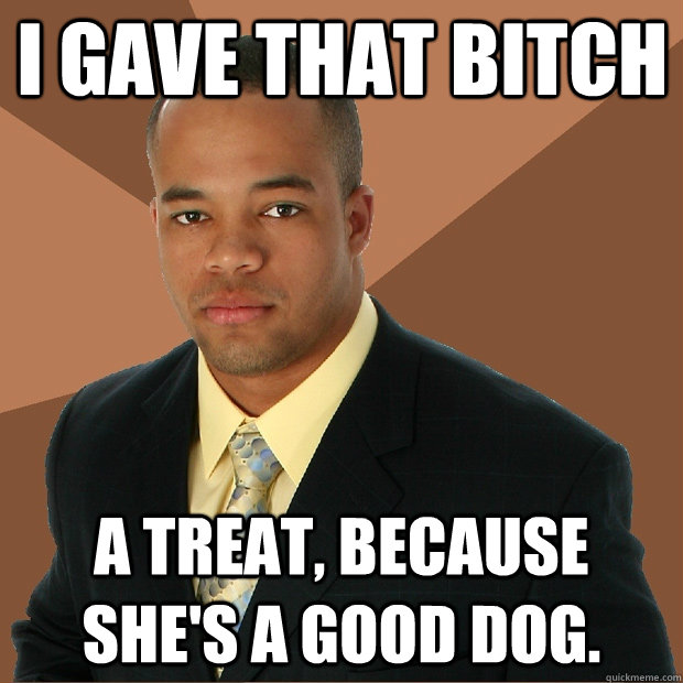 I gave that bitch a treat, because she's a good dog.  Successful Black Man