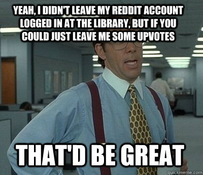 Yeah, I didn't leave my reddit account logged in at the library, but if you could just leave me some upvotes  That'd be great  Bill Lumbergh