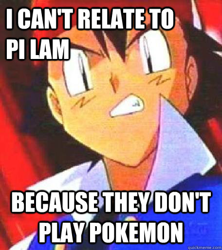 I can't relate to        Pi Lam because they don't play Pokemon  Angry Ash