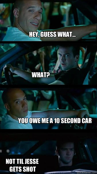 Hey, Guess what... What? You owe me a 10 second car not til jesse
 gets shot  Fast and Furious