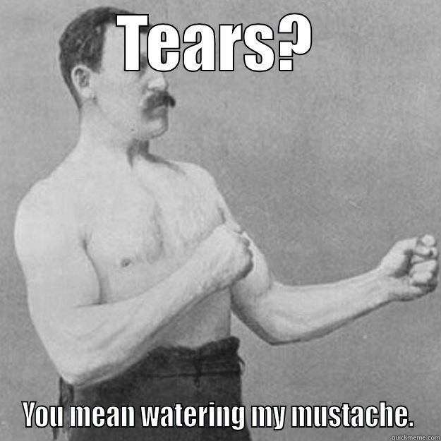 TEARS? YOU MEAN WATERING MY MUSTACHE. overly manly man