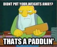 Didnt put your weights away? Thats a paddlin'  Thats a paddlin