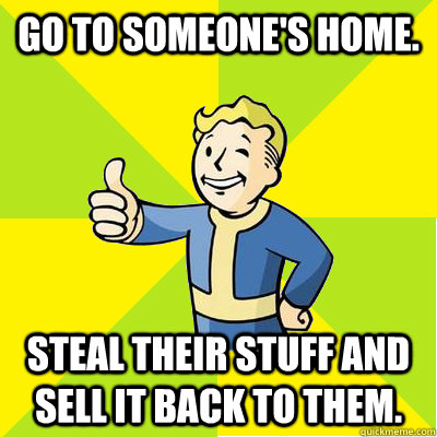 Go to someone's home. Steal their stuff and sell it back to them.  Fallout new vegas