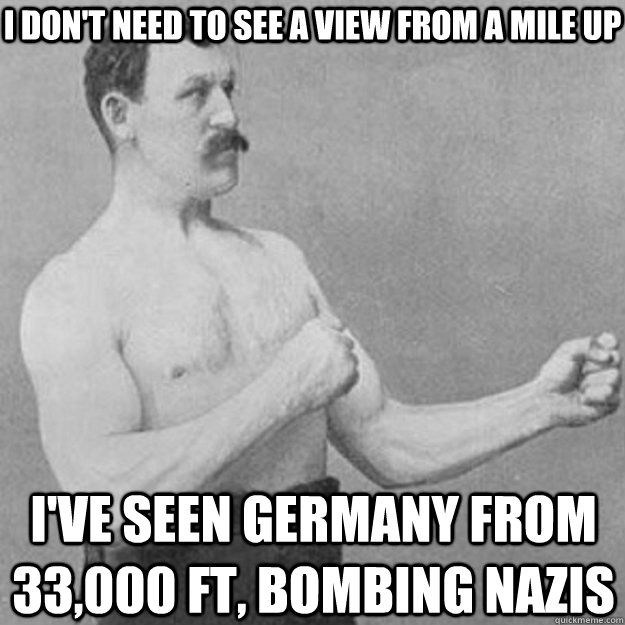 I don't need to see a view from a mile up I've seen Germany from 33,000 ft, bombing nazis  