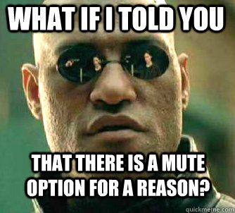 What if i told you that there is a mute option for a reason?  Matrix Morpheus