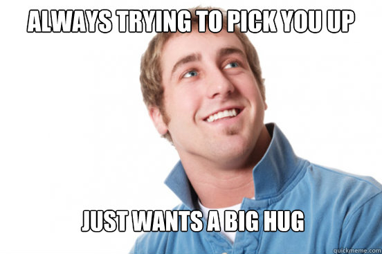 always trying to pick you up just wants a big hug - always trying to pick you up just wants a big hug  Misunderstood Douchebag