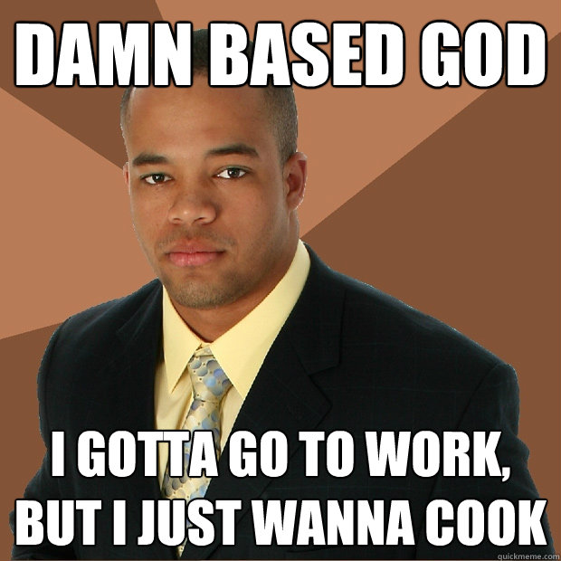 DAMN BASED GOD I GOTTA GO TO WORK, BUT I JUST WANNA COOK Caption 3 goes here  Successful Black Man