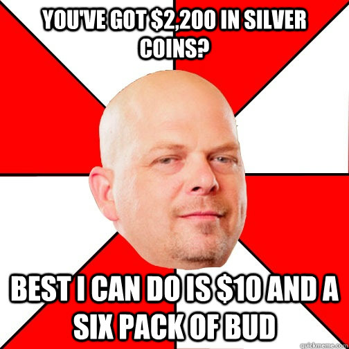 You've got $2,200 in silver coins? Best I can do is $10 and a six pack of bud  Pawn Star