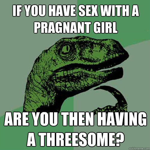 if you have sex with a pragnant girl are you then having a threesome? - if you have sex with a pragnant girl are you then having a threesome?  Philosoraptor