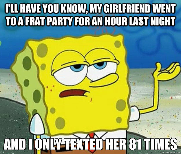I'll have you know, my girlfriend went to a frat party for an hour last night And I only texted her 81 times  