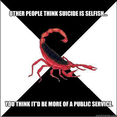 Other people think suicide is selfish...  You think it'd be more of a public service.  Borderline scorpion