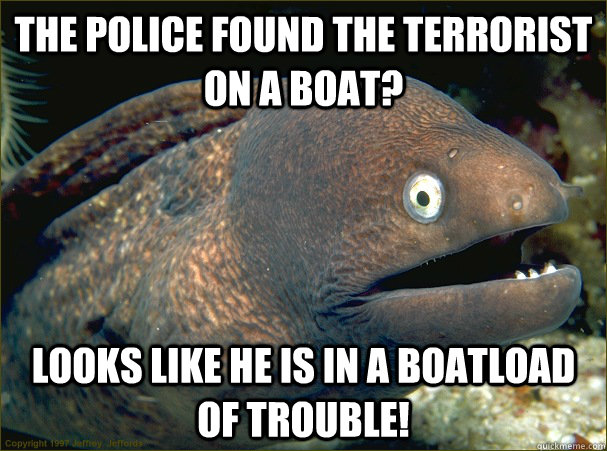 The police found the terrorist on a boat? looks like he is in a BOATLOAD of trouble!  Bad Joke Eel