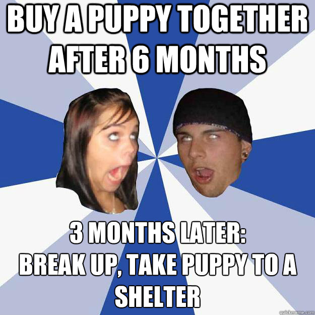 buy a puppy together after 6 months 3 months later:
break up, take puppy to a shelter - buy a puppy together after 6 months 3 months later:
break up, take puppy to a shelter  Annoying Facebook Couple