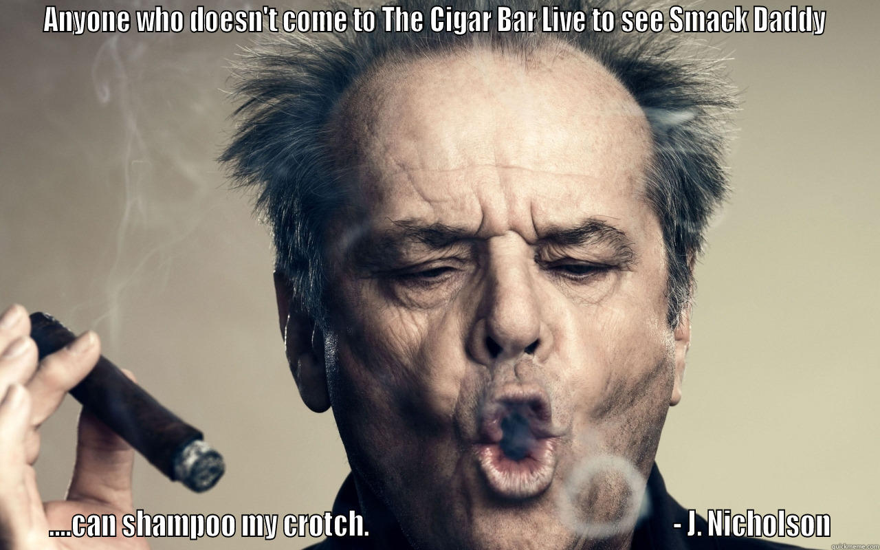 ANYONE WHO DOESN'T COME TO THE CIGAR BAR LIVE TO SEE SMACK DADDY   ....CAN SHAMPOO MY CROTCH.                                                             - J. NICHOLSON Misc