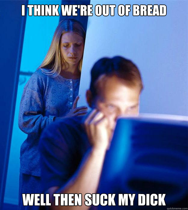 I think we're out of bread well then suck my dick  Redditors Wife