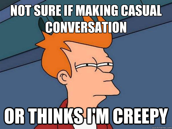 Not sure if making casual conversation Or thinks i'm creepy  Futurama Fry