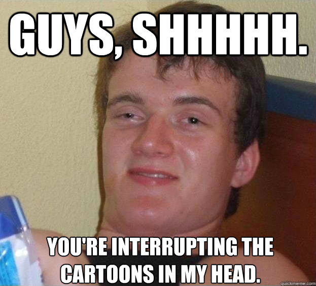 Guys, shhhhh.  You're interrupting the cartoons in my head.  - Guys, shhhhh.  You're interrupting the cartoons in my head.   The High Guy